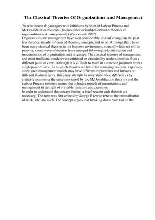 The Classical Theories Of Organizations And Management
To what extent do you agree with criticisms by Marxist Labour Process and
McDonaldization theorists (discuss either or both) of orthodox theories of
organizations and management? (Word count: 2097)
Organisations and management have seen considerable level of changes in the past
few decades, mainly in terms of theories, concepts, and so on. Although there have
been many classical theories in the business environment, some of which are still in
practice, a new wave of theories have emerged following industrialisation and
modernisation of organisations and processes. The classical theories of management,
and other traditional models were criticised or extended by modern theorists from a
different point of view. Although it is difficult to reach in a concrete judgment from a
single point of view, as to which theories are better for managing business, especially
since, each management models may have different implications and impacts on
different business types, this essay attempts to understand these differences by
critically examining the criticisms raised by the McDonaldization theorists and the
Labour Process theorists against the orthodox models of organisations and
management in the light of available literature and examples.
In order to understand the concept further, a brief note on each theories are
necessary. The term was first coined by George Ritzer to refer to the rationalisation
of work, life, and such. The concept argues that breaking down each task to the
 