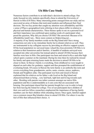 Uh Hilo Case Study
Numerous factors contribute to an individual s decision to attend college. Our
study focused on why students specifically chose to attend the University of
Hawaii in Hilo (UH Hilo). Many interesting points emerged from our study and we
uncovered an array of themes that motivated students and influenced their final
decision. The two key points that caught my attention were affordability and Hilo
s sense of Place a geographical term referring to how places differ in relation to
physical and human characteristics. These themes spoke to me on a personal level
and their importance was confirmed upon reading words of a participant when
posed the question, Why did you choose UH Hilo? She answered: Because of its
affordability [and] I am... Show more content on Helpwriting.net ...
A majority of my family members reside on the Big Island and I have strong
connections not only to my immediate family but to distant relatives as well. They
are instrumental in my collegiate success by providing an effective support system .
Of the local population we surveyed many valued the close proximity UH Hilo is in
relation to their hometown and/or families. A handful of students surveyed were
accepted into other universities but instead opted to attend UH Hilo because their
families were here in Hilo. One participant was born and raised in Ka u and after high
school spent a summer on the mainland. During his time there he realized he missed
his family and upon returning home made the decision to attend UH Hilo to be
closer to them. In Hawai i family is everything, from childhood we were taught to
depend on each other for guidance, support and thus prompted the establishment of
everlasting bonds. Of course in Hawaii the term family is an umbrella like term and
covers everything from grandparents, uncles, aunts, cousins, nieces, nephews,
friends and Neighbors alike. One participant was born and raised in Hawaii
explained that his relatives on his father s side lived on the Big Island and
characterized them as being ...very laid back, tight knit and loving towards each
other . Residing with parents was rather common amongst our native Hilo
population and this is understandable as it cuts costs that are associated with
housing. One participant shared that her parents bought her a car in order to keep
her from leaving the Island for college. Two of our participants have children of
their own and two fellow researchers emphasized the importance of having family
members care for their children while attending classes. Once again, familial support
was a common reason Big Islanders chose to attend UH Hilo. For others it was the
feel of Hilo that influenced their choice. A
 