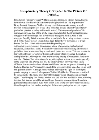 Interplanetary Theory Of Gender In The Picture Of
Dorian...
Introduction For many, Oscar Wilde is seen as a prominent literary figure, known
for his novel The Picture of Dorian Grey and plays such as The Importance of
Being Earnest. However, Wilde s literary contributions make up only a small
fraction of his complex life. Wilde s life consisted not just of artistry and literary
genius but passion, scrutiny and scandal as well. The drama and passion of his
narratives mirrored that of the life he lived; characters hid their true identities and
struggled with their image, just as Wilde did throughout his life. One of the
struggles faced by Wilde was that of his sexuality the the scrutiny he faced because
of it. While Wilde s exact sexuality has been debated over the years, it is a well
known fact that... Show more content on Helpwriting.net ...
Although it is seen by many historians as a time of expansion, technological
revolution, and cultural shifts, it can also be viewed as one consisting of immense
prejudices in an attempt to cling to traditional values and norms. This can be seen in
the vastly different views towards men and women which presented themselves
during this time. Although the term Interplanetary Theory of Gender is a fairly new
one, the effects of that mindset can be seen throughout history, seen most especially
in the Victorian Era. During this era, the sexes were not only viewed as vastly
different, but were often times viewed as different species altogether. According to
Kathryn Hughes, the Victorian Era divided the sexes more than any other era up until
that point in history. Although many women had begun the fight for their rights,
gender inequity permeated all aspects of British life (Marsh). Women were defined
by the domestic life, many times barred from receiving an education or any legal
rights. The misogyny that limited women was one that was instilled at birth, allowing
the idea that women should be viewed lesser than men as unquestionable and and
permanent fact in society s eyes. John Stuart Mills wrote how early the youth thinks
himself superior to his mother, owing her forbearance perhaps but no real respect...
 