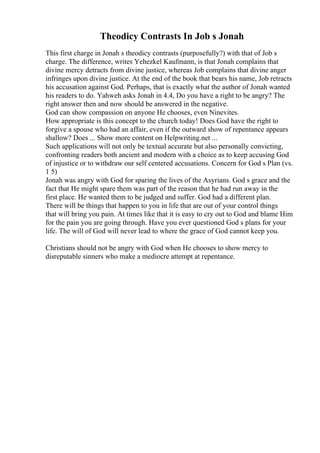 Theodicy Contrasts In Job s Jonah
This first charge in Jonah s theodicy contrasts (purposefully?) with that of Job s
charge. The difference, writes Yehezkel Kaufmann, is that Jonah complains that
divine mercy detracts from divine justice, whereas Job complains that divine anger
infringes upon divine justice. At the end of the book that bears his name, Job retracts
his accusation against God. Perhaps, that is exactly what the author of Jonah wanted
his readers to do. Yahweh asks Jonah in 4.4, Do you have a right to be angry? The
right answer then and now should be answered in the negative.
God can show compassion on anyone He chooses, even Ninevites.
How appropriate is this concept to the church today! Does God have the right to
forgive a spouse who had an affair, even if the outward show of repentance appears
shallow? Does ... Show more content on Helpwriting.net ...
Such applications will not only be textual accurate but also personally convicting,
confronting readers both ancient and modern with a choice as to keep accusing God
of injustice or to withdraw our self centered accusations. Concern for God s Plan (vs.
1 5)
Jonah was angry with God for sparing the lives of the Asyrians. God s grace and the
fact that He might spare them was part of the reason that he had run away in the
first place. He wanted them to be judged and suffer. God had a different plan.
There will be things that happen to you in life that are out of your control things
that will bring you pain. At times like that it is easy to cry out to God and blame Him
for the pain you are going through. Have you ever questioned God s plans for your
life. The will of God will never lead to where the grace of God cannot keep you.
Christians should not be angry with God when He chooses to show mercy to
disreputable sinners who make a mediocre attempt at repentance.
 