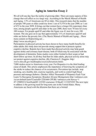 Aging in America Essay 2
We all will one day face the reality of growing older. There are many aspects of this
change that will affect us in a large way. According to the Merck Manual of Health
and Aging, 1.5% of Americans are 85 or older. This research states that the number
of people 100 years or older could rise from 1 out of 5,578 in the year 2000, to 1 out
of 472 in the year 2050. It brings out that women have a longer life expectancy than
men, among people aged 65 and older in the year 2000, there were 70 men for every
100 women. For people aged 85 and older the figure was 41 men for every 100
women. The site goes on to say that approximately 11% of Americans aged 65 and
older are below the poverty line. (The Merck Manual of Health and Aging:... Show
more content on Helpwriting.net ...
(http://www.nia.nih.gov/)
Participation in physical activity has been shown to have many health benefits for
older adults; this study does not provide strong support that it protects against
cognitive decline. Reports have been made that physical activity may help guard
against stroke and coronary heart disease, both of which may be associated with the
development of dementia. Some studies were either limited in their scope or had
short follow up times. In all they find that for older adults, physical activity alone may
not protect against cognitive decline. (By Charnicia E. Huggins: http:/
/www.nlm.nih.gov/medlineplus/exerciseforseniors.html)
7,000 strokes occur in Americans every year. For Hispanics it is the third leading
cause of death. This article emphasizes the importance of knowing the symptoms of
the stroke to reduce the chances of its occurrences. Prevention tips include: stop
smoking, eat a healthy diet, exercise regularly, and work to control high blood
pressure and manage diabetes. (Strokes Affect Thousands of Hispanics Each Year
Learn To Recognize Symptoms: Brandon Alvarez Montgomery http://onlinecci.com
/ec/crs/default.learn?CourseID=2281666 CPURL=onlinecci.com Survey=1
47=2500922 ClientNodeID=122303 coursenav=0 bhcd2=1133475293 The next topic
to address is the growing need for long term care in the United States. Many
Americans are faced with the dilemma that there are a limited
 