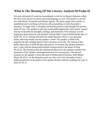 What Is The Meaning Of The Literary Analysis Of Psalm 42
Not only did psalm 42 stand out immediately to me for its literary elements within
the first verse, but for its poetic style and language as well. This psalm is a lyrical
one with plenty of emotion and literary figures. The latter ranges from similes to
parallelism and everything in between, all accumulating to form the psalm s
meaning. To begin with, I will point out that the psalm is told through first person
point of view. The speaker or persona is presentthroughout the entire psalm, using I
and my to describe his thoughts, feelings, and memories. One instance is in the
beginning stanzawhere he asks himself, [when] shall I come and behold the face of
God? (Ps. 42.2). Already this tells the reader that this will be a very personal
psalm, allowing insight into the speaker s mind. The speaker is filled with
anguish, but also strongly desires God s presence in his life. The setting of this
psalm takes place in both the past and present. In the past, the speaker mentions
how I went with the throng and led them in procession to the house of God
(Ps.42.4). The footnotes provide information about how the speaker recollects his
memories of the Temple, seemingly homesick for its protection. The present
location for the speaker is from the land of Jordan and of Hermon, from Mount
Mizar (Ps.42.6). As the footnotes point out, this is far from Jerusalem. God is
addressed directly in the psalm as the speaker declares that his soullongs for you, O
God, (Ps.42.1).
 