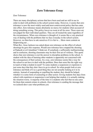 Zero Tolerance Essay
Zero Tolerance
There are many disciplinary actions that have been used and are still in use in
order to deal with problems in the school system today. However, it seems that zero
tolerance is now the most widely used and most controversial policy that has came
into effect. Zero tolerance means absolutely no mercy for students when accused of
doing something wrong. This policy leaves no room at all for error. These cases are
not judged for their individual qualities. They are all treated the same regardless of
the circumstances. When zero tolerance is thought of, it seems like a very practical
way of dealing with the problems that we face everyday in the school system.
However, we then have to ask ourselves if it is fair to ... Show more content on
Helpwriting.net ...
When Rev. Jesse Jackson was asked about zero tolerance on the effect of school
shootings he gave this response, Would zero tolerance have stopped the shooting
at Paducah or at Columbine? I think not. If somebody s sufficiently malfunctioning
and in confusion, shooting classmates may be their first act of violence. This quote
shows that zero tolerance is not the answer to discipline problems in the school. A
student with the idea of harming other students is apparently not concerned with
the consequences of their actions. In a way, zero tolerance seems like a way for
the school to not have to deal with the problem. Does that seem like the right way
to teach or help a student in need? To some students a suspension or expulsion is
just some days that they don t have to go to school. So when people look at zero
tolerance and think of it as a good thing they are not actually looking at it in its
entirety. Instead of suspending or expelling the student, they should be helped,
whether it is some form of counseling or other action. Giving students free days from
school with expulsion or suspension is not helping that student, it is actually making
the situation worse. A majority of the time it is students who feel that no one cares
for them that commit crimes in schools. Zero tolerance is sending the message that
we (school) don t care what problems you
 