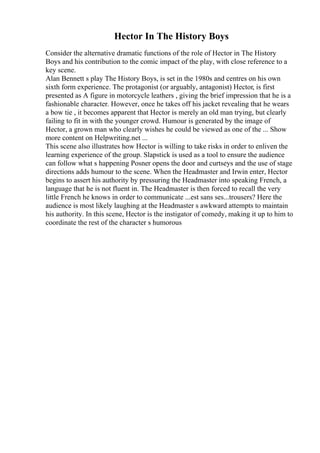 Hector In The History Boys
Consider the alternative dramatic functions of the role of Hector in The History
Boys and his contribution to the comic impact of the play, with close reference to a
key scene.
Alan Bennett s play The History Boys, is set in the 1980s and centres on his own
sixth form experience. The protagonist (or arguably, antagonist) Hector, is first
presented as A figure in motorcycle leathers , giving the brief impression that he is a
fashionable character. However, once he takes off his jacket revealing that he wears
a bow tie , it becomes apparent that Hector is merely an old man trying, but clearly
failing to fit in with the younger crowd. Humour is generated by the image of
Hector, a grown man who clearly wishes he could be viewed as one of the ... Show
more content on Helpwriting.net ...
This scene also illustrates how Hector is willing to take risks in order to enliven the
learning experience of the group. Slapstick is used as a tool to ensure the audience
can follow what s happening Posner opens the door and curtseys and the use of stage
directions adds humour to the scene. When the Headmaster and Irwin enter, Hector
begins to assert his authority by pressuring the Headmaster into speaking French, a
language that he is not fluent in. The Headmaster is then forced to recall the very
little French he knows in order to communicate ...est sans ses...trousers? Here the
audience is most likely laughing at the Headmaster s awkward attempts to maintain
his authority. In this scene, Hector is the instigator of comedy, making it up to him to
coordinate the rest of the character s humorous
 