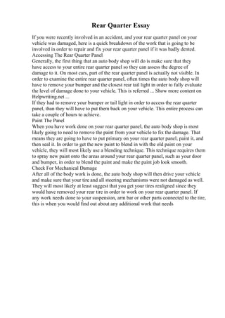 Rear Quarter Essay
If you were recently involved in an accident, and your rear quarter panel on your
vehicle was damaged, here is a quick breakdown of the work that is going to be
involved in order to repair and fix your rear quarter panel if it was badly dented.
Accessing The Rear Quarter Panel
Generally, the first thing that an auto body shop will do is make sure that they
have access to your entire rear quarter panel so they can assess the degree of
damage to it. On most cars, part of the rear quarter panel is actually not visible. In
order to examine the entire rear quarter panel, often times the auto body shop will
have to remove your bumper and the closest rear tail light in order to fully evaluate
the level of damage done to your vehicle. This is referred ... Show more content on
Helpwriting.net ...
If they had to remove your bumper or tail light in order to access the rear quarter
panel, than they will have to put them back on your vehicle. This entire process can
take a couple of hours to achieve.
Paint The Panel
When you have work done on your rear quarter panel, the auto body shop is most
likely going to need to remove the paint from your vehicle to fix the damage. That
means they are going to have to put primary on your rear quarter panel, paint it, and
then seal it. In order to get the new paint to blend in with the old paint on your
vehicle, they will most likely use a blending technique. This technique requires them
to spray new paint onto the areas around your rear quarter panel, such as your door
and bumper, in order to blend the paint and make the paint job look smooth.
Check For Mechanical Damage
After all of the body work is done, the auto body shop will then drive your vehicle
and make sure that your tire and all steering mechanisms were not damaged as well.
They will most likely at least suggest that you get your tires realigned since they
would have removed your rear tire in order to work on your rear quarter panel. If
any work needs done to your suspension, arm bar or other parts connected to the tire,
this is when you would find out about any additional work that needs
 