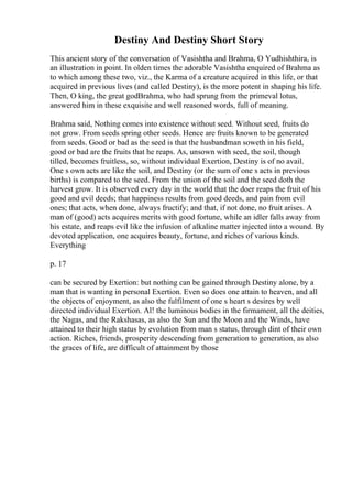 Destiny And Destiny Short Story
This ancient story of the conversation of Vasishtha and Brahma, O Yudhishthira, is
an illustration in point. In olden times the adorable Vasishtha enquired of Brahma as
to which among these two, viz., the Karma of a creature acquired in this life, or that
acquired in previous lives (and called Destiny), is the more potent in shaping his life.
Then, O king, the great godBrahma, who had sprung from the primeval lotus,
answered him in these exquisite and well reasoned words, full of meaning.
Brahma said, Nothing comes into existence without seed. Without seed, fruits do
not grow. From seeds spring other seeds. Hence are fruits known to be generated
from seeds. Good or bad as the seed is that the husbandman soweth in his field,
good or bad are the fruits that he reaps. As, unsown with seed, the soil, though
tilled, becomes fruitless, so, without individual Exertion, Destiny is of no avail.
One s own acts are like the soil, and Destiny (or the sum of one s acts in previous
births) is compared to the seed. From the union of the soil and the seed doth the
harvest grow. It is observed every day in the world that the doer reaps the fruit of his
good and evil deeds; that happiness results from good deeds, and pain from evil
ones; that acts, when done, always fructify; and that, if not done, no fruit arises. A
man of (good) acts acquires merits with good fortune, while an idler falls away from
his estate, and reaps evil like the infusion of alkaline matter injected into a wound. By
devoted application, one acquires beauty, fortune, and riches of various kinds.
Everything
p. 17
can be secured by Exertion: but nothing can be gained through Destiny alone, by a
man that is wanting in personal Exertion. Even so does one attain to heaven, and all
the objects of enjoyment, as also the fulfilment of one s heart s desires by well
directed individual Exertion. Al! the luminous bodies in the firmament, all the deities,
the Nagas, and the Rakshasas, as also the Sun and the Moon and the Winds, have
attained to their high status by evolution from man s status, through dint of their own
action. Riches, friends, prosperity descending from generation to generation, as also
the graces of life, are difficult of attainment by those
 