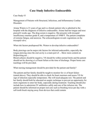 Case Study Infective Endocarditis
Case Study #3
Management of Patients with Structural, Infectious, and Inflammatory Cardiac
Disorders
Ariane Waters is 21 years of age and is a female patient who is admitted to the
hospital with the diagnosis of infective endocarditis. Ariane had her tongue and nose
pierced 6 weeks ago. The drug screen is negative. She presents with tricuspid
insufficiency murmur grade II, and a temperature of 104В°F. The patient complains
of extreme fatigue, and anorexia. The echocardiogram reveals vegetations on the
tricuspid valve.
What risk factors predisposed Ms. Waters to develop infective endocarditis?
Body piercings can be major risk factors for infected endocarditis, especially the
tongue piercing since the oral cavity is a main port of ... Show more content on
Helpwriting.net ...
Blood cultures should be negative, VS should be within normal limits and the patient
should not be showing s/s of heart failure at the time of discharge. Proper home care
teachings will be provided.
What nursing management should be provided for the patient and family?
The patient and her family should be taught to monitor for s/s of heart failure
(stated above). They should be able to check for heart murmurs and assess VS for
sign of infection especially temperature. She will need adequate rest. The patient and
her family should both be educated on aseptic technique to prevent an opportunity for
more organisms to enter her body, especially during treatment. Teaching should also
include how to administer IV antibiotics safely and care of the infusion site. The
patient should be informed on proper oral care such as brushing twice per day with a
soft tooth brush staying away from devices that could contain
 