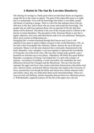 A Raisin In The Sun By Lorraine Hansberry
The chasing of a mirage is a futile quest where an individual chases an imaginary
image that he or she wants to capture. The goal of this impossible quest is in sight,
but it is unattainable. Even with the knowledge that failure is inevitable, people
still dream of catching a mirage. There is a fine line that separates those who are
oblivious to this fact, and to those who are aware and accept this knowledge. The
people who are oblivious represent those who are ignorant of the fact that their
dream will be deferred. This denial is the core of the concept used in A Raisin in the
Sun by Lorraine Hansberry. The perception of the American Dream is one that is
highly subjective, but every individual dream ends in its own deferment. During the...
Show more content on Helpwriting.net ...
Struggling like a woman trenching through thick brown mud, Lena is still
adamant in her quest to attain a higher existence in this world (Hansberry 139). As
her trek to their inescapable fate continues, Mama s dreams dry up in the heat of
realization. Mama is not the only character that is intricately characterized in the
book. Beneatha, Lena s daughter, is also put together to represent the inevitability
of living like one of the lower class. She says that, George looks good he s got a
beautiful car and takes me to nice places.. (Hansberry 49) While this quote defines
Beneatha s acceptance of George s privileged life, it is said with a shadow of
jealousy. According to Freydberg, a writer and author, this establishes the class
differences between the Youngers and the Murchisons. This new fine line that
separates the upper and lower class creates individual characteristics that define each
class. Darwin Turner, an honored African American who taught at the University of
Iowa, asserted that even though the blacks and whites have similar character traits
and similar values, they are ambivalent about social interrelationships. These two
races are truly self defining, and the inequality between these two ethnicities proves
it. With Beneatha s apparent jealousy for the life of the upper class, the text
 