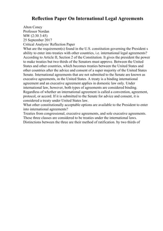 Reflection Paper On International Legal Agreements
Alton Coney
Professor Nordan
MW (2:30 3:45)
25 September 2017
Critical Analysis/ Reflection Paper
What are the requirement(s) found in the U.S. constitution governing the President s
ability to enter into treaties with other countries, i.e. international legal agreements?
According to Article II, Section 2 of the Constitution. It gives the president the power
to make treaties but two thirds of the Senators must approve. Between the United
States and other countries, which becomes treaties between the United States and
other countries after the advice and consent of a super majority of the United States
Senate. International agreements that are not submitted to the Senate are known as
executive agreements, in the United States. A treaty is a binding international
agreement and an executive agreement applies in domestic law only. Under
international law, however, both types of agreements are considered binding.
Regardless of whether an international agreement is called a convention, agreement,
protocol, or accord. If it is submitted to the Senate for advice and consent, it is
considered a treaty under United States law.
What other constitutionally acceptable options are available to the President to enter
into international agreements?
Treaties from congressional, executive agreements, and sole executive agreements.
These three classes are considered to be treaties under the international laws.
Distinctions between the three are their method of ratification. by two thirds of
 