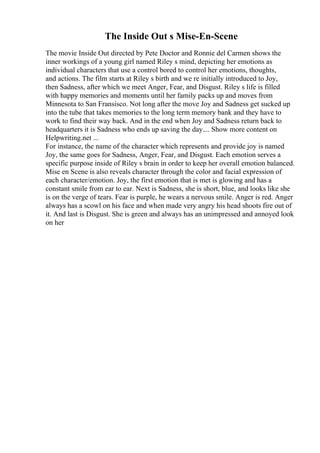 The Inside Out s Mise-En-Scene
The movie Inside Out directed by Pete Doctor and Ronnie del Carmen shows the
inner workings of a young girl named Riley s mind, depicting her emotions as
individual characters that use a control bored to control her emotions, thoughts,
and actions. The film starts at Riley s birth and we re initially introduced to Joy,
then Sadness, after which we meet Anger, Fear, and Disgust. Riley s life is filled
with happy memories and moments until her family packs up and moves from
Minnesota to San Fransisco. Not long after the move Joy and Sadness get sucked up
into the tube that takes memories to the long term memory bank and they have to
work to find their way back. And in the end when Joy and Sadness return back to
headquarters it is Sadness who ends up saving the day.... Show more content on
Helpwriting.net ...
For instance, the name of the character which represents and provide joy is named
Joy, the same goes for Sadness, Anger, Fear, and Disgust. Each emotion serves a
specific purpose inside of Riley s brain in order to keep her overall emotion balanced.
Mise en Scene is also reveals character through the color and facial expression of
each character/emotion. Joy, the first emotion that is met is glowing and has a
constant smile from ear to ear. Next is Sadness, she is short, blue, and looks like she
is on the verge of tears. Fear is purple, he wears a nervous smile. Anger is red. Anger
always has a scowl on his face and when made very angry his head shoots fire out of
it. And last is Disgust. She is green and always has an unimpressed and annoyed look
on her
 