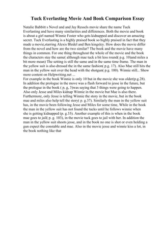 Tuck Everlasting Movie And Book Comparison Essay
Natalie Babbitt s Novel and and Jay Ressels movie share the name Tuck
Everlasting and have many similarities and differences. Both the movie and book
is about a girl named Winnie Foster who gets kidnapped and discover an amazing
secret. Tuck Everlasting is a highly praised book so highly praised in fact that they
made a movie,starring Alexis Bledel and Ben kingsley. How does the movie differ
from the novel and how are the two similar? The book and the movie have many
things in common. For one thing throughout the whole of the movie and the book
the characters stay the same( although mae tuck a bit less round( p.g. 10)and miles a
bit more mean) The setting is still the same and in the same time frame. The man in
the yellow suit is also dressed the in the same fashion( p.g. 17). Also Mae still hits the
man in the yellow suit over the head with the shotgun( p.g. 100). Winnie still... Show
more content on Helpwriting.net ...
For example in the book Winnie is only 10 but in the movie she was older(p.g.28).
In addition the prologue in the move was a flash forward to jesse in the future, but
the prologue in the book ( p, g, 3)was saying that 3 things were going to happen.
Also only Jesse and Miles kidnap Winnie in the movie but Mae is also there.
Furthermore, only Jesse is telling Winnie the story in the movie, but in the book
mae and miles also help tell the story( p. g.37). Similarly the man in the yellow suit
has, in the movie been following Jesse and Miles for some time, While in the book
the man in the yellow suit has not found the tucks until he follows winnie when
she is getting kidnapped (p. g.33). Another example of this is when in the book
mae goes to jail( p. g. 103), in the movie tuck goes to jail with her. In addition the
man in the yellow suit shoots jesse, and in the book no one is shot or even holding a
gun expect the constable and mae. Also in the movie jesse and winnie kiss a lot, in
the book nothing like that
 