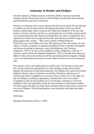 Autonomy in Hamlet and Oedipus
For their injustices, Oedipus must be exiled from Thebes: Socrates must drink
hemlock and die. Discuss the extent to which Oedipus and Socrates final moments
are determined by past acts of autonomy.
Socrates is a character who is seen as person who dies for his ideals. He sees himself
as a public servant who has lived his life helping the people of the city with his
practice of philosophy and by living his life within the boundaries of the laws and
justices of society. Socrates sees this as a commitment by an invisible contract and he
must commit himself to obey them even though these laws have wronged him. He is
urged by his friend Crito to escape but Socrates feels that this would be wrong as it is
going against state, country ... Show more content on Helpwriting.net ...
Clearly the curse was Oedipus own idea. The autonomy of his own actions are seen
when we witness a sequence of characters pleading for him to stop the investigation
and become accepting of ignorance: once at the beginning with Teiresias,
(Sophocles, 1970, p. 9), twice in the middle by Jocasta, (Sophocles, 1970, pp. 17
amp;22), and the end by the shepherd, (Sophocles, 1970, p. 26) and still he does not
adhere to their advice, but carries on with his questioning and investigation. Oedipus
s fate is not forced upon his actions, but show that his actions are of a free king and
man.
Fate and free will is a powerful question in both works. For Socrates it shows that
free will has limitations and that there are other elements at play which tend to
hamper full realization of individual autonomy. For Oedipus, this seems to be clearly
defined in that he seeks to outrun his own destiny. He believes that his use of
freedom and clarity in judgment can overcome what is fated to be. In this light one
can see Oedipus as seeking to appropriate a domain that is not in his control.
Eventually he ends up paying dearly for it. For Socrates, autonomy is a bit more
muddled. It does not necessarily invoke the fate condition to limit human freedom,
but rather argues that there are other factors perhaps within us that seem to curtail our
own use of freedom. The limiting function is not outside the individual, but rather
within them.
References
Macquarie Dictionary (2nd ed.). (1999).
 