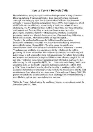 How to Teach a Dyslexic Child
Dyslexia is now a widely accepted condition that is prevalent in many classrooms.
However, defining dyslexia is difficult as it can be described as a continuum.
Although experts largely agree that dyslexia is identifiable as a developmental
difficulty of language learning and cognition (Rose, 2009). Dyslexiacan pose a host
of difficulties for the child and can make daily activities and school life very
challenging. The NCLD (2013) states children with dyslexia may have difficulties
with accurate and fluent spelling, accurate and fluent written expression,
phonological awareness, memory, verbal processing speed and information
processing. As teachers it is vital that we are aware of the underlying difficulties as
the child s consistent... Show more content on Helpwriting.net ...
Therefore, the teacher should ensure the child is focused before giving
instructions and the tasks should be broken down into small easily remembered
pieces of information (Hodge, 2000). The child should be seated where
communication can be made easier and information should be repeated if needed.
Visual cues may need to be provided along with the verbal to aid the child in
processing the verbal information. The child with dyslexia can have difficulty with
perseverance to task so providing them with diagrams and flow charts depicting the
task structure and posters reminding the child of steps to follow to complete the task
can help. The teacher should ensure activities are not information overload for the
child making the task impossible (DENI, 2011; Gathercole and Alloway, 2008). Also
ensure that tasks are not lengthy sequences but meaningful chunks (DENI, 2011,
p.100). Distractions should be reduced whilst the child is working for if a child is
distracted or interrupted while using working memory the process is lost and the child
cannot resume from where they were interrupted (Gathercole and Alloway, 2008).The
plenary should also be used to summarise main teaching points so that the learning is
more likely to go from short term to long term memory.
Within the Primary School setting the teaching of phonics is a significant part of the
curriculum (PMBNI, 2009).
 