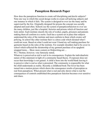 Panopticon Research Paper
How does the panopticon function to create self disciplining and docile subjects?
Note one way in which this social design works to create self policing subjects and
one instance in which it fails. The system is designed to over see the many and be
supervised by the few. Originally designed for prisons the concept was socially
adopted and used often. Schools use the system of panopticonfunction to over see
the many children, just like a hospital, factories and prisons which all function and
look smiler. Each institute classify the role of worker, pupils, prisoners and patients
making them all conform to a norm. Each has a system set in place that subjects
understand the rules of the institute and must conform to them which creates self
policing. In school like other institute their is a dress code which dictated what I
could not wear. Based on what I could not wear I found my self making purchase for
garments based on the rules of the institute. For example shoulders had to be cover in
school which reflected the dictatorship of my garment purchase of no spaghetti
strapped items.... Show more content on Helpwriting.net ...
W.I. Thomas, however, very famously stated,
Whatever is perceived as real is real in its consequences. Explain the individualistic
nature of this statement in light of a community based theory. If exposure dose not
occur then knowledge is not gained. A child is born into the world blank leaving it
to perceive what is real as what is presented. The community is responsible for what
the child understands as reality. Recently a childhood book The Giver has been
turned into a motion picture which shows the consequence results of perception as
real from panopticon. When present what is real and only shown what is real the
consequences of controls established thru panopticon function becomes over sensitive
and chaos.
 