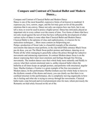 Compare and Contrast of Classical Ballet and Modern
Dance...
Compare and Contrast of Classical Ballet and Modern Dance
Dance is one of the most beautiful, expressive forms of art known to mankind. It
expresses joy, love, sorrow, anger, and the list truly goes on for all the possible
emotions that it can convey. Dance not only can express how one feels, but it can
tell a story or even be used to praise a higher power. Dance has intricately played an
important role to every culture over the course of time. Two forms of dance that have
not only stood against the test of time but have influenced the development of other
various styles of dance is none other than Classical Ballet and Modern Dance.
Classical Ballet is the epitome of class and sophistication, it is known for its
meticulous techniques ... Show more content on Helpwriting.net ...
Petipa s production of Swan Lake is a beautiful example of the structure
movements that dancers must perform; in the clip titled Odile entrance Black Swan
pas de deux, you see The Black Swan perfect posture and balance, dancing on en
Pointe all the while managing to gracefully seduce the prince through her seductive
movements and entrancing expressions. In contrast Modern dance focus is on the
dancer expressing their inner most emotions and feelings through free flowing
movements. The modern dancer uses their whole body more naturally and fluidly to
convey what their current emotional state is, unlike classical ballet where the
ballerina at all times keeps an upright posture, and performs with structured, angular
lines. Martha Graham s Frontier is a great example of the free movements of
Modern dance; In this performance Martha Graham uses her whole body to move to
the rhythmic sounds of the drums and music, you can clearly see that there is no
confined structure in this performance, she is completely moving organically to how
she is feeling and what she is trying to convey through her movements. Classical
ballet took a step forward and revived prominent roles for men; whom previously the
Romantic era had solely focused on the art of the
 