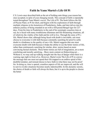 Faith In Yann Martel s Life Of Pi
C.S. Lewis once described faith as the art of holding onto things your reason has
once accepted, in spite of your changing moods. This concept of faith is repeatedly
tested throughout Yann Martel s novel, The Life of Pi. The book follows the life
of Piscine Patel, or Pi for short, and begins with his exploration of faith through
multiple religions in his hometown of Pondicherry, India, and later delves into his
arduous journey of being stranded at sea with a 420 pound Bengal tiger for 227
days. From his time in Pondicherry to the end of his seemingly ceaseless time at
sea, he is faced with many troublesome dilemmas and life threatening situations, all
of which try the vitality of his faith and his will to live. Through the story of Pi s
life, Martel shows that, although being faced with doubt is inevitable, one must
choose to overcome it with faith because constantly searching for proof to settle
doubt is a hindrance to the quality of one s life. Martel suggests that one must
overcome doubt with faith because it helps the ability to see the better stories of life,
rather than continuously searching for similar, drier, stories based on more
convincing factual elements. These better stories are full of imagination, are a more
comforting and morally satisfying... Show more content on Helpwriting.net ...
Without it, we may end up walking straight into the face of danger when there is a
warning sign right in front of us. However, Martel wrote The Life of Pi to convey
the message that one must not spend their life trapped in an endless spiral of this
doubtful mindset, and instead choose to have faith in what there may not be proof
for. In doing so, time is spared, countless aspects of life are improved, and the will
to survive in dire situations becomes nearly indestructible. In this dynamic society,
the choice of doubt or faith will always be there, but it is up to the people to choose
the better
 