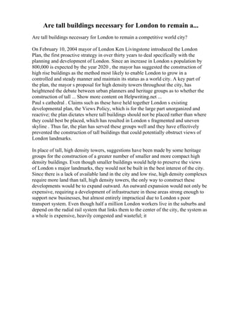 Are tall buildings necessary for London to remain a...
Are tall buildings necessary for London to remain a competitive world city?
On February 10, 2004 mayor of London Ken Livingstone introduced the London
Plan, the first proactive strategy in over thirty years to deal specifically with the
planning and development of London. Since an increase in London s population by
800,000 is expected by the year 2020 , the mayor has suggested the construction of
high rise buildings as the method most likely to enable London to grow in a
controlled and steady manner and maintain its status as a world city. A key part of
the plan, the mayor s proposal for high density towers throughout the city, has
heightened the debate between urban planners and heritage groups as to whether the
construction of tall ... Show more content on Helpwriting.net ...
Paul s cathedral . Claims such as these have held together London s existing
developmental plan, the Views Policy, which is for the large part unorganized and
reactive; the plan dictates where tall buildings should not be placed rather than where
they could best be placed, which has resulted in London s fragmented and uneven
skyline . Thus far, the plan has served these groups well and they have effectively
prevented the construction of tall buildings that could potentially obstruct views of
London landmarks.
In place of tall, high density towers, suggestions have been made by some heritage
groups for the construction of a greater number of smaller and more compact high
density buildings. Even though smaller buildings would help to preserve the views
of London s major landmarks, they would not be built in the best interest of the city.
Since there is a lack of available land in the city and low rise, high density complexes
require more land than tall, high density towers, the only way to construct these
developments would be to expand outward. An outward expansion would not only be
expensive, requiring a development of infrastructure in those areas strong enough to
support new businesses, but almost entirely impractical due to London s poor
transport system. Even though half a million London workers live in the suburbs and
depend on the radial rail system that links them to the center of the city, the system as
a whole is expensive, heavily congested and wasteful; it
 