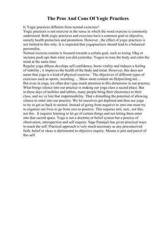 The Pros And Cons Of Yogic Practices
Is Yogic practices different from normal exercises?
Yogic practices is not exercise in the sense in which the word exercise is commonly
understood. Both yogic practices and exercises have a common goal or objective,
namely health protection and promotion. However , the effect of yogic practices is
not limited to this only. It is expected that yogapractices should lead to a balanced
personality.
Normal exercise routine is focused towards a certain goal, such as losing 10kg or
increase push ups than what you did yesterday. Yogais to tone the body and calm the
mind at the same time.
Regular yoga abhyas develops self confidence, boots vitality and induces a feeling
of stability ; it improves the health of the body and mind. However, this does not
mean that yoga is a kind of physical exercise . The objectives of different types of
exercises such as sports, wrestling, ... Show more content on Helpwriting.net ...
But even in yoga, we often don t pay much attention to this dimension in our practice.
What brings silence into our practice is making our yoga class a sacred place. But
in these days of mobiles and tablets, many people bring their electronics to their
class, and we ve lost that impermeability. That s disturbing the potential of allowing
silence to enter into our practice. We let ourselves get depleted and then use yoga
to try to get us back to neutral. Instead of going from negative to zero one must try
to organize our lives to go from zero to positive. This requires neti, neti , not this,
not this . It requires learning to let go of certain things and not letting them enter
into that sacred space. Yoga is not a doctrine or belief system but a process of
observation, introspection and self enquiry. Sage Patanjali has given practical ways
to reach the self. Practical approach is very much necessary as any preconceived
faith, belief or ideas is detrimental to objective inquiry. Mauna is part and parcel of
this self
 