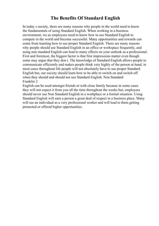 The Benefits Of Standard English
In today s society, there are many reasons why people in the world need to know
the fundamentals of using Standard English. When working in a business
environment, we as employees need to know how to use Standard English to
compete in the world and become successful. Many opportunities and rewards can
come from learning how to use proper Standard English. There are many reasons
why people should use Standard English in an office or workspace frequently, and
using non standard English can lead to many effects on your outlook as a professional.
First and foremost, the biggest factor is that first impressions matter even though
some may argue that they don t. The knowledge of Standard English allows people to
communicate efficiently and makes people think very highly of the person at hand, in
most cases throughout life people will not absolutely have to use proper Standard
English but, our society should learn how to be able to switch on and switch off
when they should and should not use Standard English. Non Standard
Franklin 2
English can be used amongst friends or with close family because in some cases
they will not expect it from you all the time throughout the weeks but, employees
should never use Non Standard English in a workplace or a formal situation. Using
Standard English will earn a person a great deal of respect in a business place. Many
will see an individual as a very professional worker and will lead to them getting
promoted or offered higher opportunities.
 