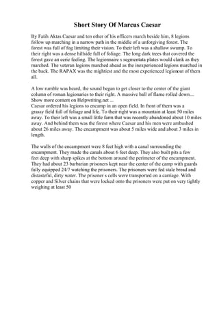 Short Story Of Marcus Caesar
By Fatih Aktas Caesar and ten other of his officers march beside him, 8 legions
follow up marching in a narrow path in the middle of a unforgiving forest. The
forest was full of fog limiting their vision. To their left was a shallow swamp. To
their right was a dense hillside full of foliage. The long dark trees that covered the
forest gave an eerie feeling. The legionnaire s segmentata plates would clank as they
marched. The veteran legions marched ahead as the inexperienced legions marched in
the back. The RAPAX was the mightiest and the most experienced legionout of them
all.
A low rumble was heard, the sound began to get closer to the center of the giant
column of roman legionaries to their right. A massive ball of flame rolled down...
Show more content on Helpwriting.net ...
Caesar ordered his legions to encamp in an open field. In front of them was a
grassy field full of foliage and life. To their right was a mountain at least 50 miles
away. To their left was a small little farm that was recently abandoned about 10 miles
away. And behind them was the forest where Caesar and his men were ambushed
about 26 miles away. The encampment was about 5 miles wide and about 3 miles in
length.
The walls of the encampment were 8 feet high with a canal surrounding the
encampment. They made the canals about 6 feet deep. They also built pits a few
feet deep with sharp spikes at the bottom around the perimeter of the encampment.
They had about 23 barbarian prisoners kept near the center of the camp with guards
fully equipped 24/7 watching the prisoners. The prisoners were fed stale bread and
distasteful, dirty water. The prisoner s cells were transported on a carriage. With
copper and Silver chains that were locked onto the prisoners were put on very tightly
weighing at least 50
 