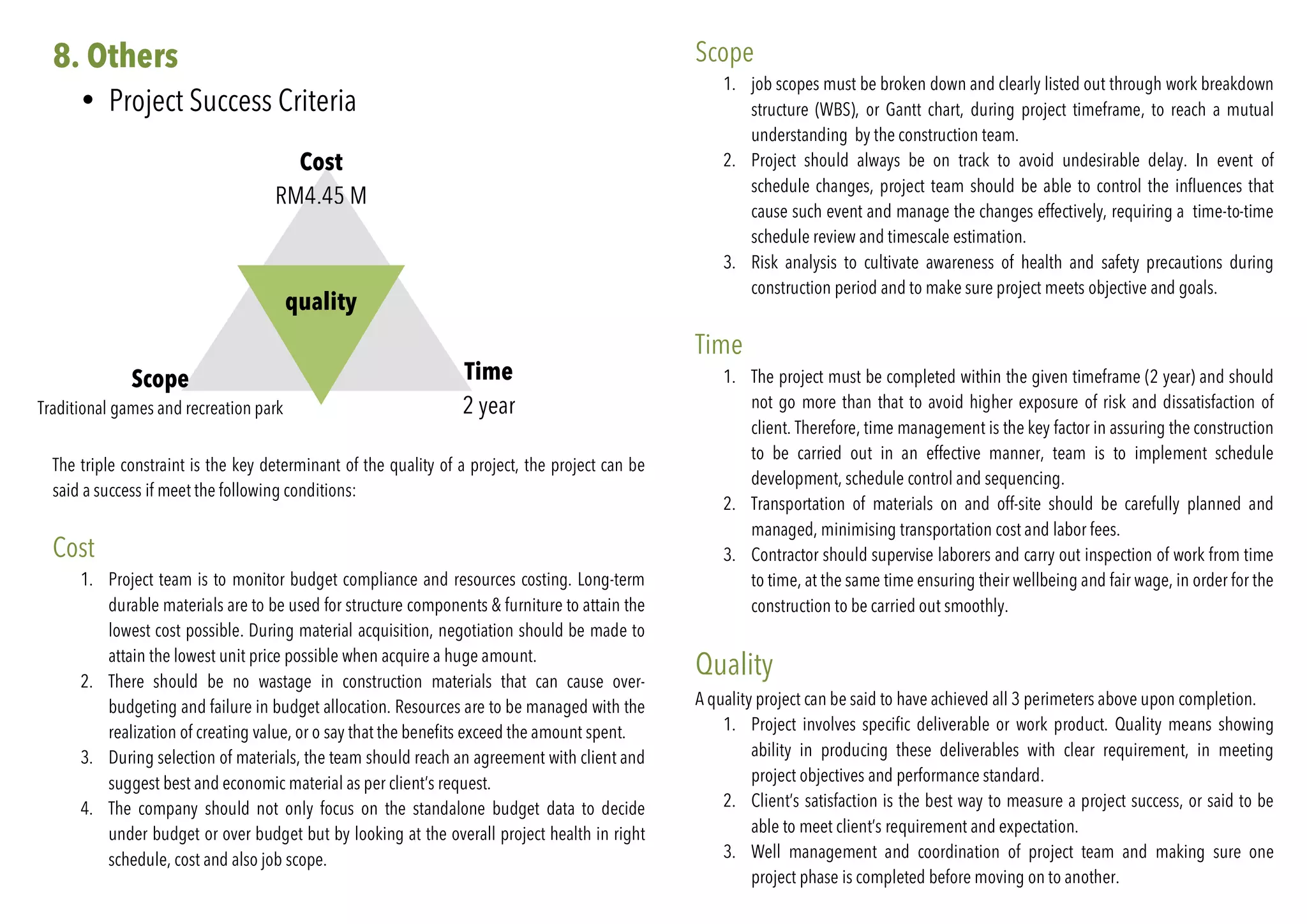 8. Others
• Project Success Criteria
	
quality
Time
2 year
Scope
Traditional games and recreation park
Cost
RM4.45 M
The triple constraint is the key determinant of the quality of a project, the project can be
said a success if meet the following conditions:
Cost
1. Project team is to monitor budget compliance and resources costing. Long-term
durable materials are to be used for structure components & furniture to attain the
lowest cost possible. During material acquisition, negotiation should be made to
attain the lowest unit price possible when acquire a huge amount.
2. There should be no wastage in construction materials that can cause over-
budgeting and failure in budget allocation. Resources are to be managed with the
realization of creating value, or o say that the benefits exceed the amount spent.
3. During selection of materials, the team should reach an agreement with client and
suggest best and economic material as per client’s request.
4. The company should not only focus on the standalone budget data to decide
under budget or over budget but by looking at the overall project health in right
schedule, cost and also job scope.
Scope
1. job scopes must be broken down and clearly listed out through work breakdown
structure (WBS), or Gantt chart, during project timeframe, to reach a mutual
understanding by the construction team.
2. Project should always be on track to avoid undesirable delay. In event of
schedule changes, project team should be able to control the influences that
cause such event and manage the changes effectively, requiring a time-to-time
schedule review and timescale estimation.
3. Risk analysis to cultivate awareness of health and safety precautions during
construction period and to make sure project meets objective and goals.
Time
1. The project must be completed within the given timeframe (2 year) and should
not go more than that to avoid higher exposure of risk and dissatisfaction of
client. Therefore, time management is the key factor in assuring the construction
to be carried out in an effective manner, team is to implement schedule
development, schedule control and sequencing.
2. Transportation of materials on and off-site should be carefully planned and
managed, minimising transportation cost and labor fees.
3. Contractor should supervise laborers and carry out inspection of work from time
to time, at the same time ensuring their wellbeing and fair wage, in order for the
construction to be carried out smoothly.
Quality
A quality project can be said to have achieved all 3 perimeters above upon completion.
1. Project involves specific deliverable or work product. Quality means showing
ability in producing these deliverables with clear requirement, in meeting
project objectives and performance standard.
2. Client’s satisfaction is the best way to measure a project success, or said to be
able to meet client’s requirement and expectation.
3. Well management and coordination of project team and making sure one
project phase is completed before moving on to another.
 