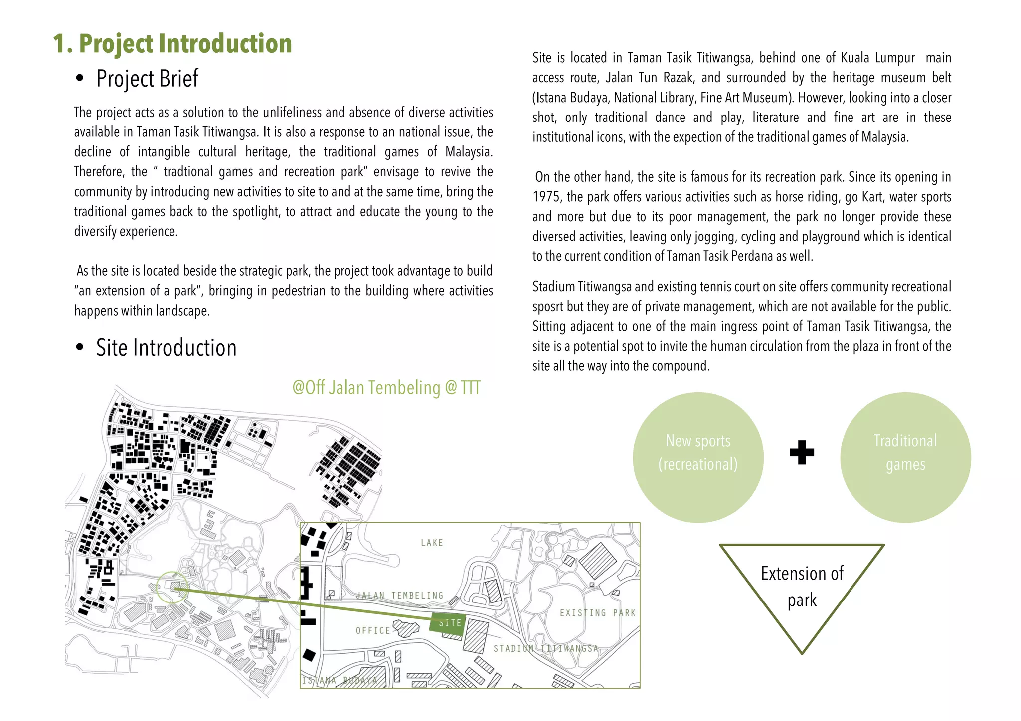 1. Project Introduction
• Project Brief
The project acts as a solution to the unlifeliness and absence of diverse activities
available in Taman Tasik Titiwangsa. It is also a response to an national issue, the
decline of intangible cultural heritage, the traditional games of Malaysia.
Therefore, the “ tradtional games and recreation park” envisage to revive the
community by introducing new activities to site to and at the same time, bring the
traditional games back to the spotlight, to attract and educate the young to the
diversify experience.
As the site is located beside the strategic park, the project took advantage to build
“an extension of a park”, bringing in pedestrian to the building where activities
happens within landscape.
• Site Introduction
Site is located in Taman Tasik Titiwangsa, behind one of Kuala Lumpur main
access route, Jalan Tun Razak, and surrounded by the heritage museum belt
(Istana Budaya, National Library, Fine Art Museum). However, looking into a closer
shot, only traditional dance and play, literature and fine art are in these
institutional icons, with the expection of the traditional games of Malaysia.
On the other hand, the site is famous for its recreation park. Since its opening in
1975, the park offers various activities such as horse riding, go Kart, water sports
and more but due to its poor management, the park no longer provide these
diversed activities, leaving only jogging, cycling and playground which is identical
to the current condition of Taman Tasik Perdana as well.
Stadium Titiwangsa and existing tennis court on site offers community recreational
sposrt but they are of private management, which are not available for the public.
Sitting adjacent to one of the main ingress point of Taman Tasik Titiwangsa, the
site is a potential spot to invite the human circulation from the plaza in front of the
site all the way into the compound.
New sports
(recreational)
Traditional
games
Extension of
park
@Off Jalan Tembeling @ TTT
 
