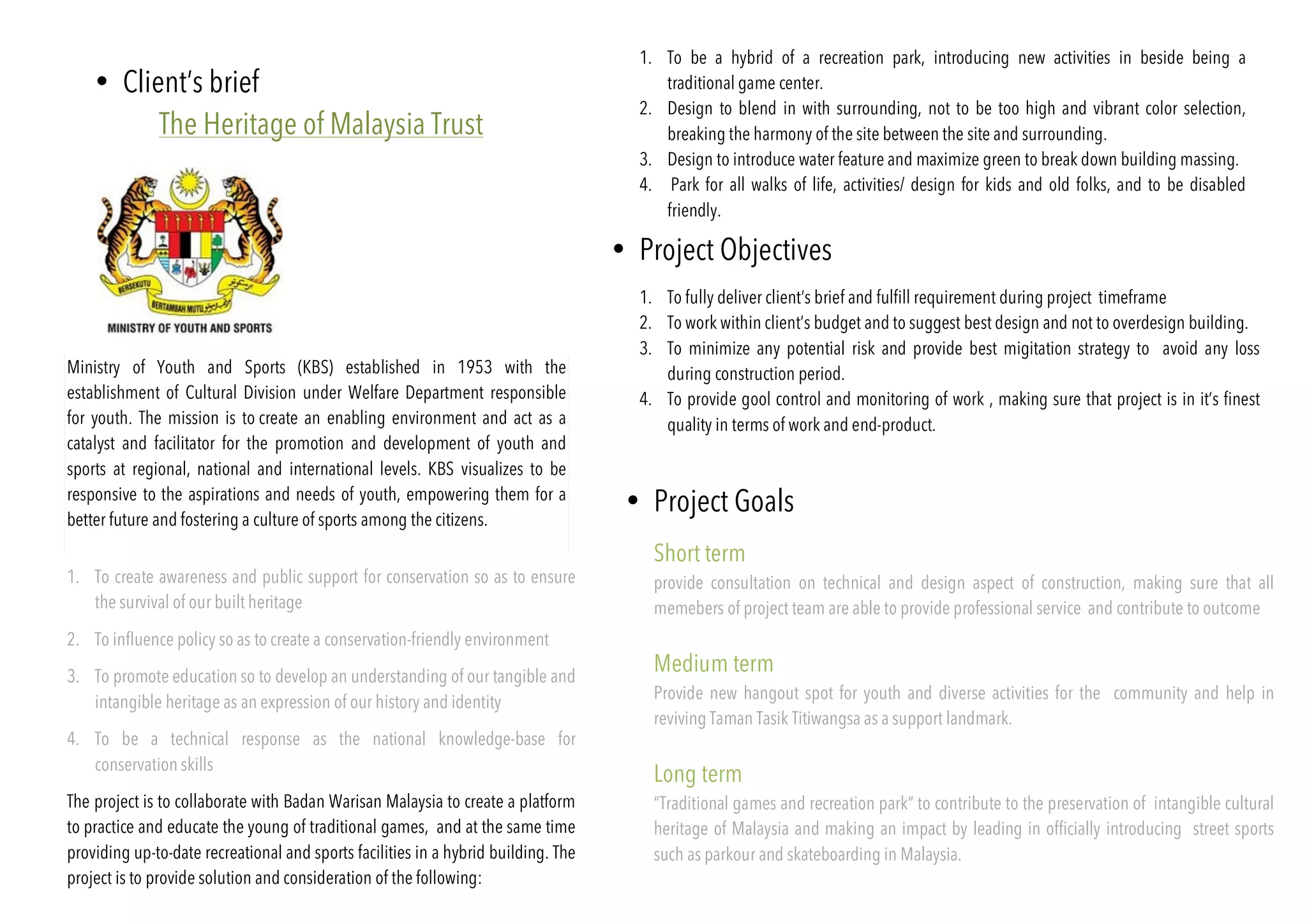 1. To be a hybrid of a recreation park, introducing new activities in beside being a
traditional game center.
2. Design to blend in with surrounding, not to be too high and vibrant color selection,
breaking the harmony of the site between the site and surrounding.
3. Design to introduce water feature and maximize green to break down building massing.
4. Park for all walks of life, activities/ design for kids and old folks, and to be disabled
friendly.
• Client’s brief
The Heritage of Malaysia Trust
Ministry of Youth and Sports (KBS) established in 1953 with the
establishment of Cultural Division under Welfare Department responsible
for youth. The mission is to create an enabling environment and act as a
catalyst and facilitator for the promotion and development of youth and
sports at regional, national and international levels. KBS visualizes to be
responsive to the aspirations and needs of youth, empowering them for a
better future and fostering a culture of sports among the citizens.
1. To create awareness and public support for conservation so as to ensure
the survival of our built heritage
2. To influence policy so as to create a conservation-friendly environment
3. To promote education so to develop an understanding of our tangible and
intangible heritage as an expression of our history and identity
4. To be a technical response as the national knowledge-base for
conservation skills
The project is to collaborate with Badan Warisan Malaysia to create a platform
to practice and educate the young of traditional games, and at the same time
providing up-to-date recreational and sports facilities in a hybrid building. The
project is to provide solution and consideration of the following:
• Project Objectives
• Project Goals
1. To fully deliver client’s brief and fulfill requirement during project timeframe
2. To work within client’s budget and to suggest best design and not to overdesign building.
3. To minimize any potential risk and provide best migitation strategy to avoid any loss
during construction period.
4. To provide gool control and monitoring of work , making sure that project is in it’s finest
quality in terms of work and end-product.
Short term
provide consultation on technical and design aspect of construction, making sure that all
memebers of project team are able to provide professional service and contribute to outcome
Medium term
Provide new hangout spot for youth and diverse activities for the community and help in
reviving Taman Tasik Titiwangsa as a support landmark.
Long term
“Traditional games and recreation park” to contribute to the preservation of intangible cultural
heritage of Malaysia and making an impact by leading in officially introducing street sports
such as parkour and skateboarding in Malaysia.
 