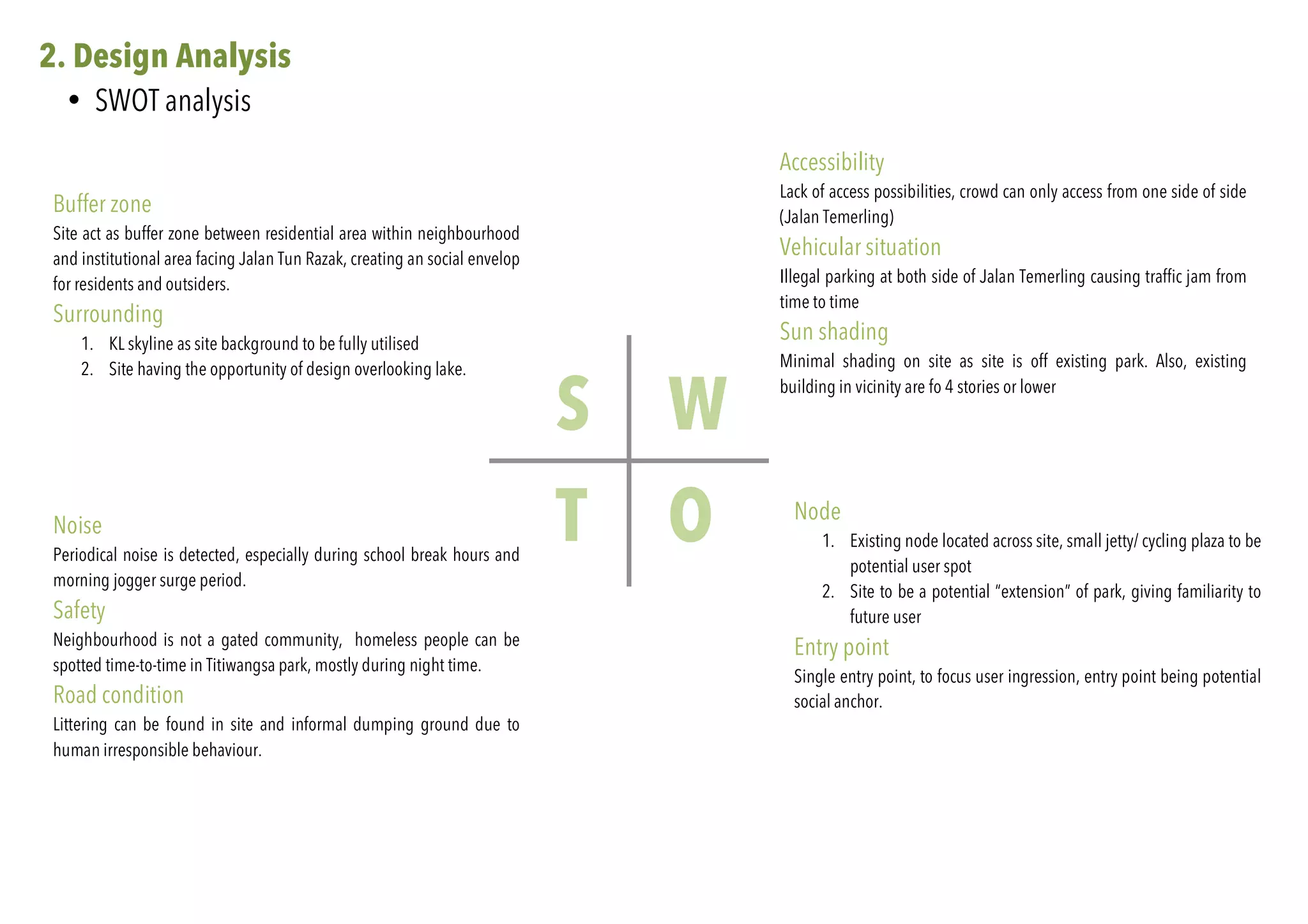 2. Design Analysis
• SWOT analysis
S W
OT
Buffer zone
Site act as buffer zone between residential area within neighbourhood
and institutional area facing Jalan Tun Razak, creating an social envelop
for residents and outsiders.
Surrounding
1. KL skyline as site background to be fully utilised
2. Site having the opportunity of design overlooking lake.
Accessibility
Lack of access possibilities, crowd can only access from one side of side
(Jalan Temerling)
Vehicular situation
Illegal parking at both side of Jalan Temerling causing traffic jam from
time to time
Sun shading
Minimal shading on site as site is off existing park. Also, existing
building in vicinity are fo 4 stories or lower
Node
1. Existing node located across site, small jetty/ cycling plaza to be
potential user spot
2. Site to be a potential “extension” of park, giving familiarity to
future user
Entry point
Single entry point, to focus user ingression, entry point being potential
social anchor.
Noise
Periodical noise is detected, especially during school break hours and
morning jogger surge period.
Safety
Neighbourhood is not a gated community, homeless people can be
spotted time-to-time in Titiwangsa park, mostly during night time.
Road condition
Littering can be found in site and informal dumping ground due to
human irresponsible behaviour.
 