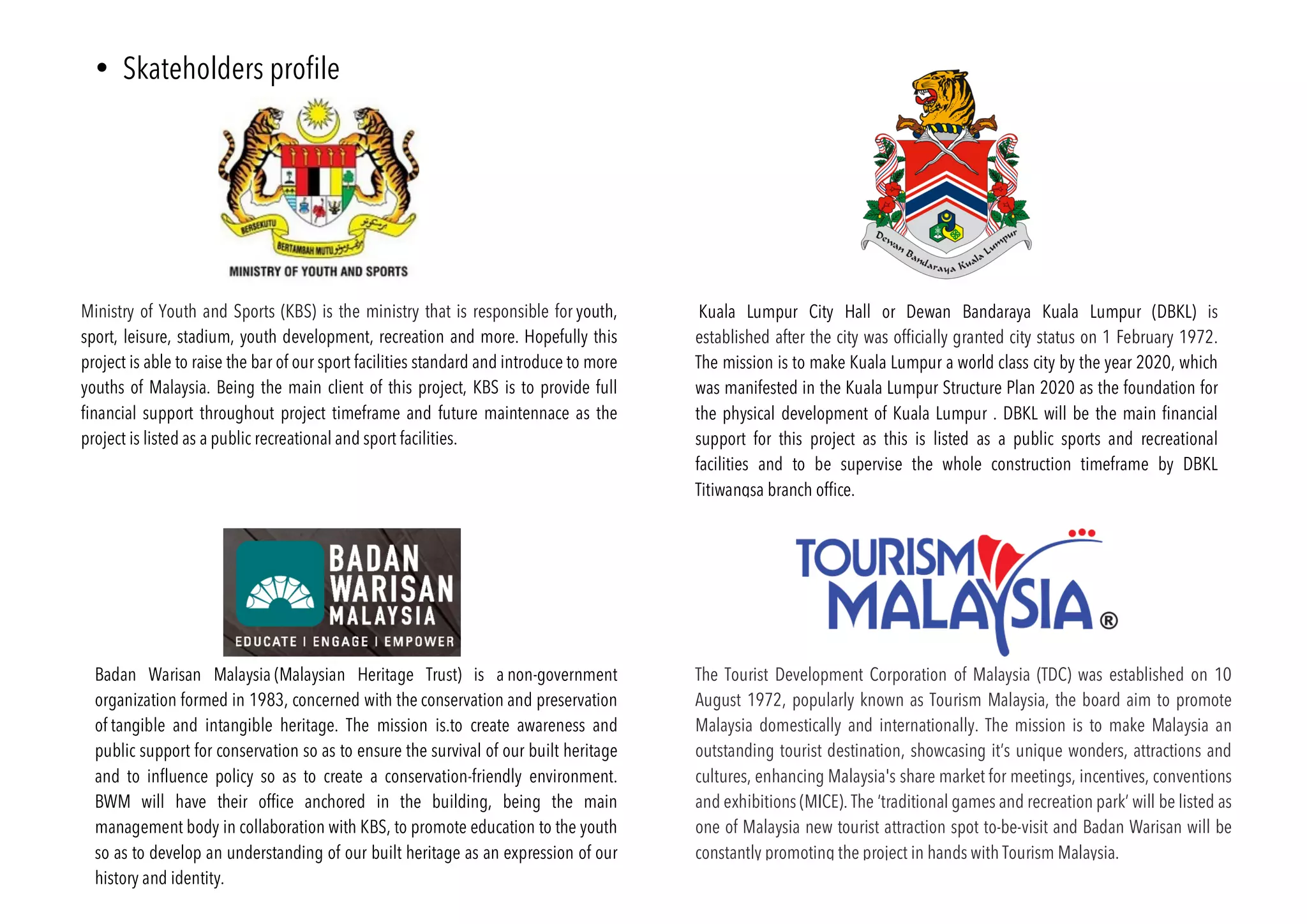 • Skateholders profile
Ministry of Youth and Sports (KBS) is the ministry that is responsible for youth,
sport, leisure, stadium, youth development, recreation and more. Hopefully this
project is able to raise the bar of our sport facilities standard and introduce to more
youths of Malaysia. Being the main client of this project, KBS is to provide full
financial support throughout project timeframe and future maintennace as the
project is listed as a public recreational and sport facilities.
The Tourist Development Corporation of Malaysia (TDC) was established on 10
August 1972, popularly known as Tourism Malaysia, the board aim to promote
Malaysia domestically and internationally. The mission is to make Malaysia an
outstanding tourist destination, showcasing it’s unique wonders, attractions and
cultures, enhancing Malaysia's share market for meetings, incentives, conventions
and exhibitions (MICE). The ‘traditional games and recreation park’ will be listed as
one of Malaysia new tourist attraction spot to-be-visit and Badan Warisan will be
constantly promoting the project in hands with Tourism Malaysia.
Kuala Lumpur City Hall or Dewan Bandaraya Kuala Lumpur (DBKL) is
established after the city was officially granted city status on 1 February 1972.
The mission is to make Kuala Lumpur a world class city by the year 2020, which
was manifested in the Kuala Lumpur Structure Plan 2020 as the foundation for
the physical development of Kuala Lumpur . DBKL will be the main financial
support for this project as this is listed as a public sports and recreational
facilities and to be supervise the whole construction timeframe by DBKL
Titiwangsa branch office.
Badan Warisan Malaysia (Malaysian Heritage Trust) is a non-government
organization formed in 1983, concerned with the conservation and preservation
of tangible and intangible heritage. The mission is.to create awareness and
public support for conservation so as to ensure the survival of our built heritage
and to influence policy so as to create a conservation-friendly environment.
BWM will have their office anchored in the building, being the main
management body in collaboration with KBS, to promote education to the youth
so as to develop an understanding of our built heritage as an expression of our
history and identity.
 
