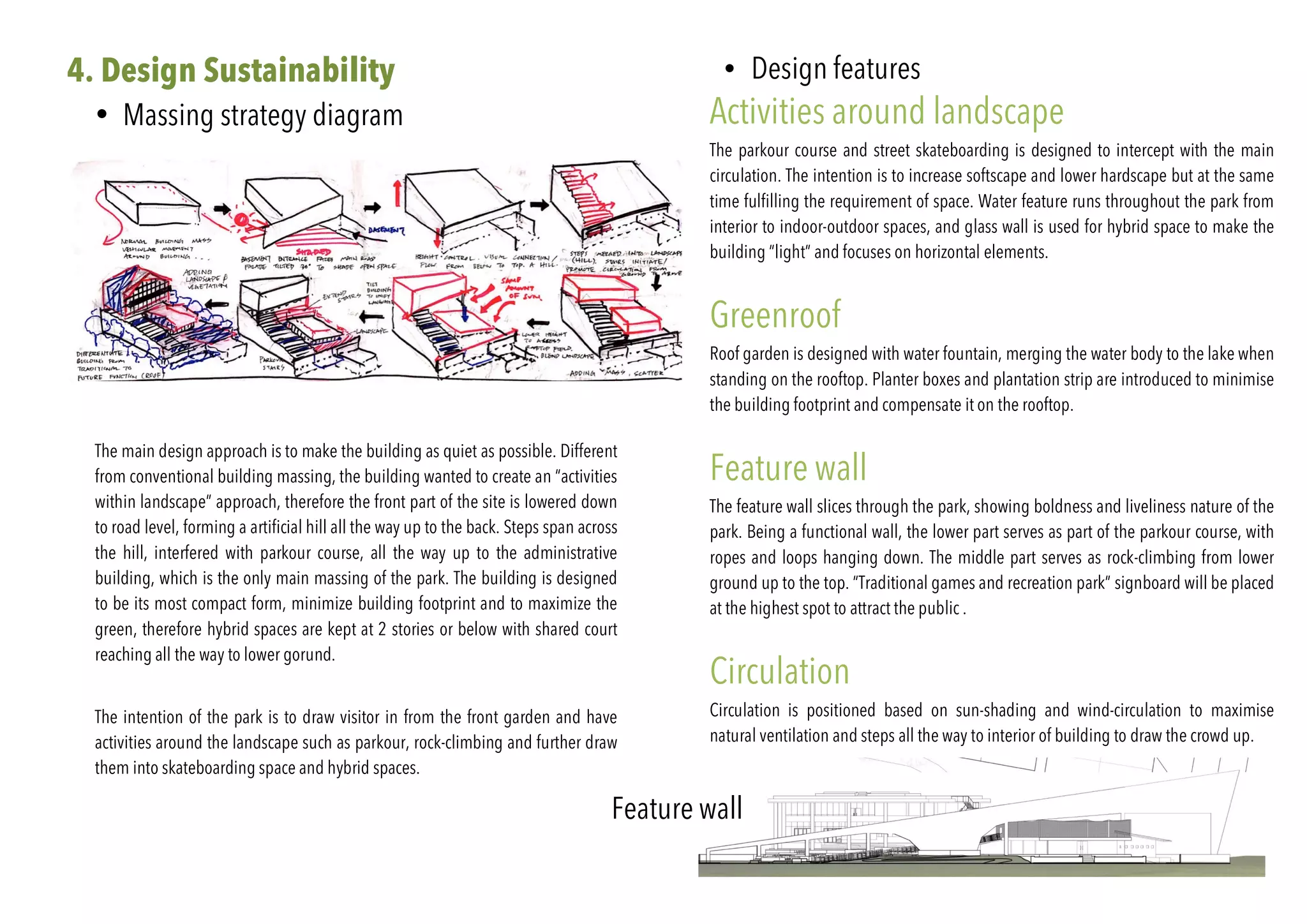 4. Design Sustainability
• Massing strategy diagram
	
The main design approach is to make the building as quiet as possible. Different
from conventional building massing, the building wanted to create an “activities
within landscape” approach, therefore the front part of the site is lowered down
to road level, forming a artificial hill all the way up to the back. Steps span across
the hill, interfered with parkour course, all the way up to the administrative
building, which is the only main massing of the park. The building is designed
to be its most compact form, minimize building footprint and to maximize the
green, therefore hybrid spaces are kept at 2 stories or below with shared court
reaching all the way to lower gorund.
The intention of the park is to draw visitor in from the front garden and have
activities around the landscape such as parkour, rock-climbing and further draw
them into skateboarding space and hybrid spaces.
• Design features	
Activities around landscape
The parkour course and street skateboarding is designed to intercept with the main
circulation. The intention is to increase softscape and lower hardscape but at the same
time fulfilling the requirement of space. Water feature runs throughout the park from
interior to indoor-outdoor spaces, and glass wall is used for hybrid space to make the
building “light” and focuses on horizontal elements.
Greenroof
Roof garden is designed with water fountain, merging the water body to the lake when
standing on the rooftop. Planter boxes and plantation strip are introduced to minimise
the building footprint and compensate it on the rooftop.
Feature wall
The feature wall slices through the park, showing boldness and liveliness nature of the
park. Being a functional wall, the lower part serves as part of the parkour course, with
ropes and loops hanging down. The middle part serves as rock-climbing from lower
ground up to the top. “Traditional games and recreation park” signboard will be placed
at the highest spot to attract the public .
Circulation
Circulation is positioned based on sun-shading and wind-circulation to maximise
natural ventilation and steps all the way to interior of building to draw the crowd up.
Feature wall
 