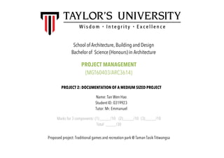 School of Architecture, Building and Design
Bachelor of Science (Honours) in Architecture
PROJECT MANAGEMENT
(MGT60403/ARC3614)
PROJECT 2: DOCUMENTATION OF A MEDIUM SIZED PROJECT
Name: Tan Wen Hao
Student ID: 0319923
Tutor: Mr. Emmanuel
Marks for 3 components: (1) _____/10 (2)_____/10 (3)_____/10
Total: _____/30
Proposed project: Traditional games and recreation park @ Taman Tasik Titiwangsa
 