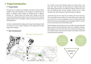 1. Project Introduction
• Project Brief
The project acts as a solution to the unlifeliness and absence of diverse activities
available in Taman Tasik Titiwangsa. It is also a response to an national issue, the
decline of intangible cultural heritage, the traditional games of Malaysia.
Therefore, the “ tradtional games and recreation park” envisage to revive the
community by introducing new activities to site to and at the same time, bring the
traditional games back to the spotlight, to attract and educate the young to the
diversify experience.
As the site is located beside the strategic park, the project took advantage to build
“an extension of a park”, bringing in pedestrian to the building where activities
happens within landscape.
• Site Introduction
Site is located in Taman Tasik Titiwangsa, behind one of Kuala Lumpur main
access route, Jalan Tun Razak, and surrounded by the heritage museum belt
(Istana Budaya, National Library, Fine Art Museum). However, looking into a closer
shot, only traditional dance and play, literature and fine art are in these
institutional icons, with the expection of the traditional games of Malaysia.
On the other hand, the site is famous for its recreation park. Since its opening in
1975, the park offers various activities such as horse riding, go Kart, water sports
and more but due to its poor management, the park no longer provide these
diversed activities, leaving only jogging, cycling and playground which is identical
to the current condition of Taman Tasik Perdana as well.
Stadium Titiwangsa and existing tennis court on site offers community recreational
sposrt but they are of private management, which are not available for the public.
Sitting adjacent to one of the main ingress point of Taman Tasik Titiwangsa, the
site is a potential spot to invite the human circulation from the plaza in front of the
site all the way into the compound.
New sports
(recreational)
Traditional
games
Extension of
park
@Off Jalan Tembeling @ TTT
 