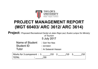PROJECT MANAGEMENT REPORT
(MGT 60403/ ARC 3612/ ARC 3614)
Project: Proposed Recreational Center at Jalan Raja Laut, Kuala Lumpur for Ministry
of Tourism
5 July 2017
Name of Student : Goh Yen Nee
Student ID : 0315551
Tutor : Ar Sateerah Hassan
Marks for 3 component : 1. ______/10 2.______/10 3.______/10
TOTAL : ______/30
 