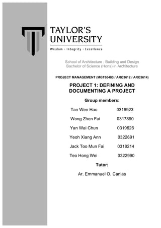 School of Architecture , Building and Design
Bachelor of Science (Hons) in Architecture
PROJECT MANAGEMENT (MGT60403 / ARC3612 / ARC3614)
PROJECT 1: DEFINING AND
DOCUMENTING A PROJECT
Group members:
Tan Wen Hao 0319923
Wong Zhen Fai 0317890
Yan Wai Chun 0319626
Yeoh Xiang Ann 0322691
Jack Too Mun Fai 0318214
Teo Hong Wei 0322990
Tutor:
Ar. Emmanuel O. Canlas
 