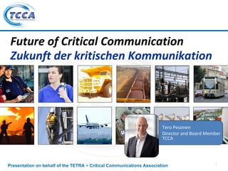 Future of Critical Communication
 Zukunft der kritischen Kommunikation




                                                                      Tero Pesonen
                                                                      Director and Board Member 
                                                                      TCCA




Presentation on behalf of the TETRA + Critical Communications Association                    1
 