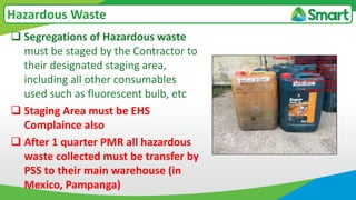  Segregations of Hazardous waste
must be staged by the Contractor to
their designated staging area,
including all other consumables
used such as fluorescent bulb, etc
 Staging Area must be EHS
Complaince also
 After 1 quarter PMR all hazardous
waste collected must be transfer by
PSS to their main warehouse (in
Mexico, Pampanga)
Hazardous Waste
 