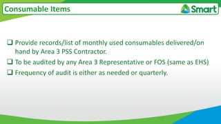  Provide records/list of monthly used consumables delivered/on
hand by Area 3 PSS Contractor.
 To be audited by any Area 3 Representative or FOS (same as EHS)
 Frequency of audit is either as needed or quarterly.
Consumable Items
 