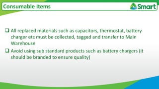  All replaced materials such as capacitors, thermostat, battery
charger etc must be collected, tagged and transfer to Main
Warehouse
 Avoid using sub standard products such as battery chargers (it
should be branded to ensure quality)
Consumable Items
 