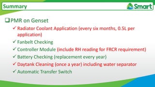PMR on Genset
 Radiator Coolant Application (every six months, 0.5L per
application)
 Fanbelt Checking
 Controller Module (include RH reading for FRCR requirement)
 Battery Checking (replacement every year)
 Daytank Cleaning (once a year) including water separator
 Automatic Transfer Switch
Summary
 