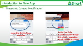• Timestamp Camera Modification
Introduction to New App
Input Site ID, Site Name
Activities
Initial Font Color
is white, we can change
the color by upgrading
to Pro version (P249.00)
 