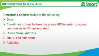 Timestamp Camera includes the following:
 Date
 Coordinates (must be turn the phone GPS in order to appear
coordinates on Timestamp App)
 Street Name, Address
 Site ID and Site Name
 Activities
Introduction to New App
 