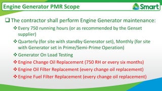 The contractor shall perform Engine Generator maintenance:
Every 750 running hours (or as recommended by the Genset
supplier)
Quarterly (for site with standby Generator set), Monthly (for site
with Generator set in Prime/Semi-Prime Operation)
Generator On Load Testing
Engine Change Oil Replacement (750 RH or every six months)
Engine Oil Filter Replacement (every change oil replacement)
Engine Fuel Filter Replacement (every change oil replacement)
Engine Generator PMR Scope
 
