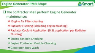 The contractor shall perform Engine Generator
maintenance:
 Engine Air Filter cleaning
Radiator Flushing (including engine flushing)
Radiator Coolant Application (0.5L application per Radiator
Flushing)
Engine Fan Belt Checking
Engine Controller Module Checking
Generator Body Wash
Engine Generator PMR Scope
 