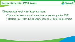 Generator Fuel Filter Replacement
 Should be done every six months (every other quarter PMR)
 Replace Fuel Filter during Engine Oil and Oil Filter Replacement
Engine Generator PMR Scope
 
