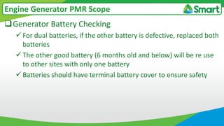 Generator Battery Checking
 For dual batteries, if the other battery is defective, replaced both
batteries
 The other good battery (6 months old and below) will be re use
to other sites with only one battery
 Batteries should have terminal battery cover to ensure safety
Engine Generator PMR Scope
 