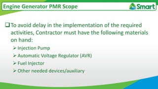 To avoid delay in the implementation of the required
activities, Contractor must have the following materials
on hand:
Injection Pump
Automatic Voltage Regulator (AVR)
Fuel Injector
Other needed devices/auxiliary
Engine Generator PMR Scope
 