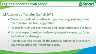 Automatic Transfer Switch (ATS)
 Clean the inside of panel/switch gear housing avoiding areas
near the live bus bars, lugs/cables.
 Inspect for signs of overheating and loose cables and bus bars.
 Visually inspect breakers, solenoid/magnetic contactor, fuses,
and relays for damages.
 Provide cleaning action for the contacts and enter into record
any irregularities for history purposes.
Engine Generator PMR Scope
 
