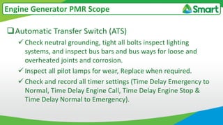 Automatic Transfer Switch (ATS)
 Check neutral grounding, tight all bolts inspect lighting
systems, and inspect bus bars and bus ways for loose and
overheated joints and corrosion.
 Inspect all pilot lamps for wear, Replace when required.
 Check and record all timer settings (Time Delay Emergency to
Normal, Time Delay Engine Call, Time Delay Engine Stop &
Time Delay Normal to Emergency).
Engine Generator PMR Scope
 