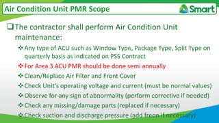 The contractor shall perform Air Condition Unit
maintenance:
Any type of ACU such as Window Type, Package Type, Split Type on
quarterly basis as indicated on PSS Contract
For Area 3 ACU PMR should be done semi annually
Clean/Replace Air Filter and Front Cover
Check Unit’s operating voltage and current (must be normal values)
Observe for any sign of abnormality (perform corrective if needed)
Check any missing/damage parts (replaced if necessary)
Check suction and discharge pressure (add freon if necessary)
Air Condition Unit PMR Scope
 