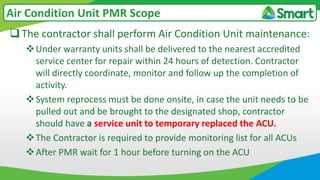 The contractor shall perform Air Condition Unit maintenance:
Under warranty units shall be delivered to the nearest accredited
service center for repair within 24 hours of detection. Contractor
will directly coordinate, monitor and follow up the completion of
activity.
System reprocess must be done onsite, in case the unit needs to be
pulled out and be brought to the designated shop, contractor
should have a service unit to temporary replaced the ACU.
The Contractor is required to provide monitoring list for all ACUs
After PMR wait for 1 hour before turning on the ACU
Air Condition Unit PMR Scope
 